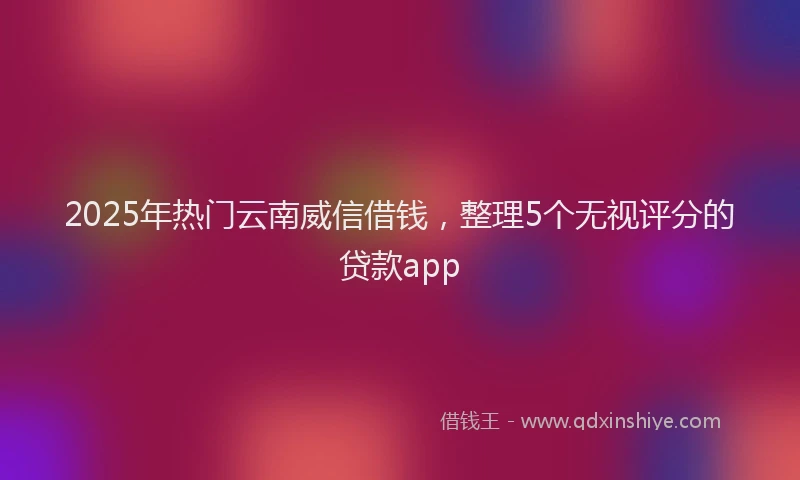 2025年热门云南威信借钱，整理5个无视评分的贷款app