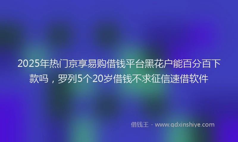 2025年热门京享易购借钱平台黑花户能百分百下款吗，罗列5个20岁借钱不求征信速借软件