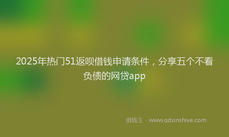 2025年热门51返呗借钱申请条件，分享五个不看负债的网贷app