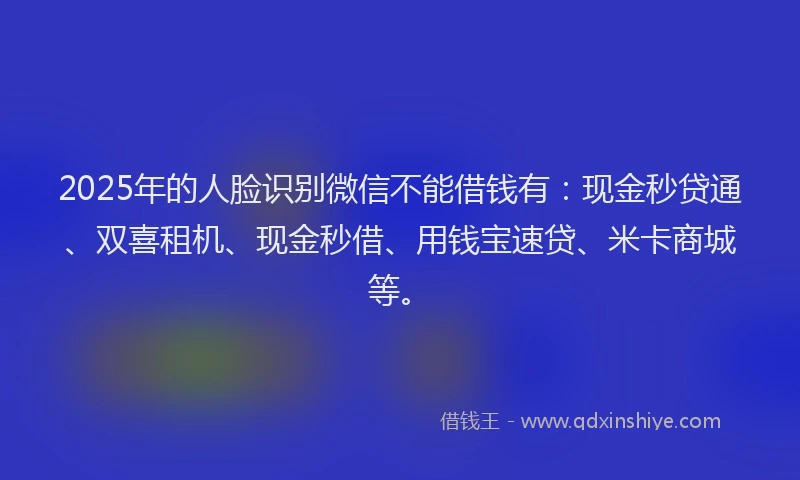 2025年的人脸识别微信不能借钱有：现金秒贷通、双喜租机、现金秒借、用钱宝速贷、米卡商城等。