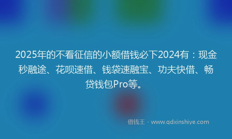 2025年的不看征信的小额借钱必下2024有：现金秒融途、花呗速借、钱袋速融宝、功夫快借、畅贷钱包Pro等。