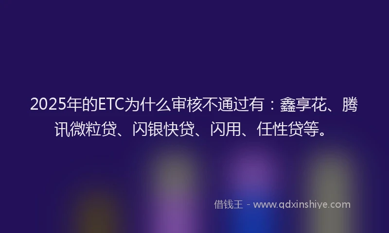 2025年的ETC为什么审核不通过有：鑫享花、腾讯微粒贷、闪银快贷、闪用、任性贷等。