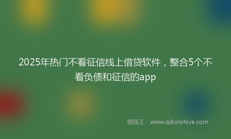 2025年热门不看征信线上借贷软件，整合5个不看负债和征信的app