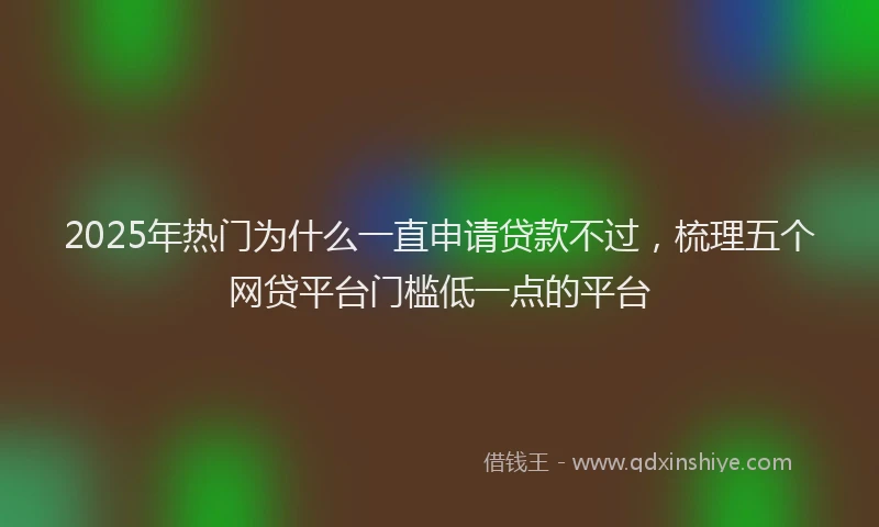 2025年热门为什么一直申请贷款不过，梳理五个网贷平台门槛低一点的平台