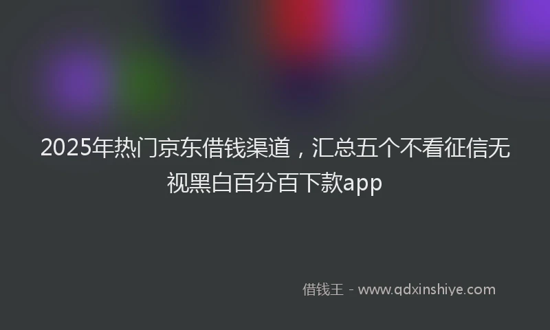2025年热门京东借钱渠道，汇总五个不看征信无视黑白百分百下款app