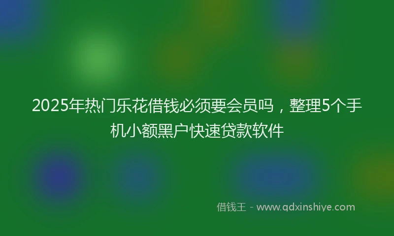 2025年热门乐花借钱必须要会员吗，整理5个手机小额黑户快速贷款软件