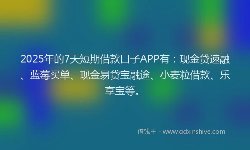 2025年的7天短期借款口子APP有：现金贷速融、蓝莓买单、现金易贷宝融途、小麦粒借款、乐享宝等。