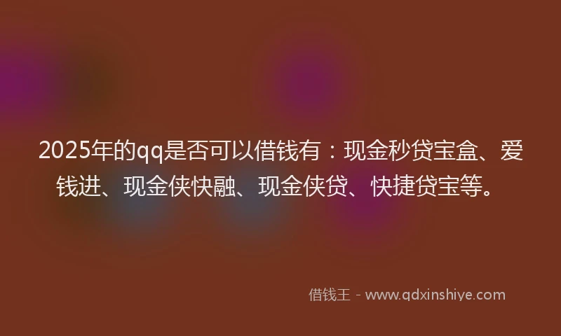 2025年的qq是否可以借钱有：现金秒贷宝盒、爱钱进、现金侠快融、现金侠贷、快捷贷宝等。