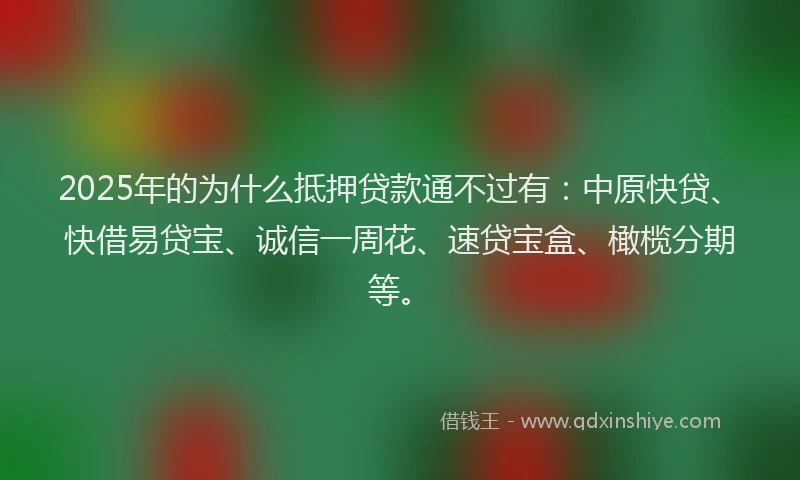 2025年的为什么抵押贷款通不过有：中原快贷、快借易贷宝、诚信一周花、速贷宝盒、橄榄分期等。