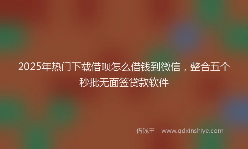 2025年热门下载借呗怎么借钱到微信，整合五个秒批无面签贷款软件