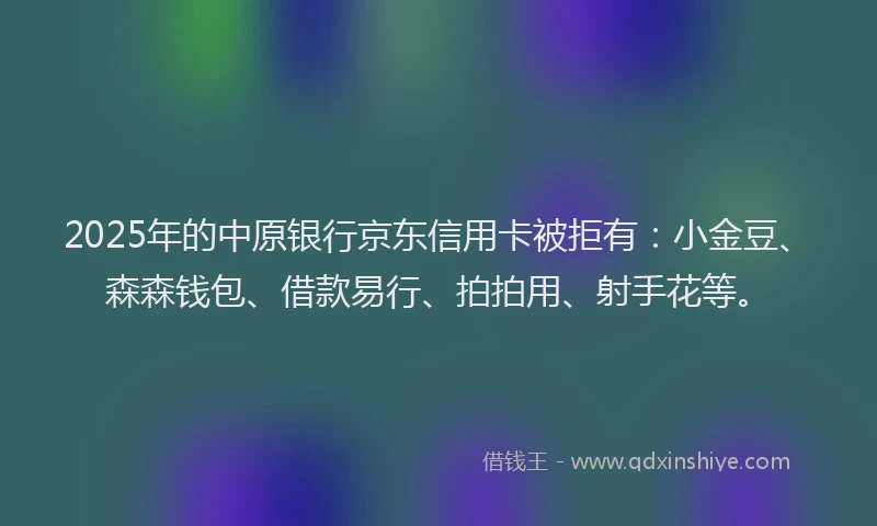 2025年的中原银行京东信用卡被拒有：小金豆、森森钱包、借款易行、拍拍用、射手花等。