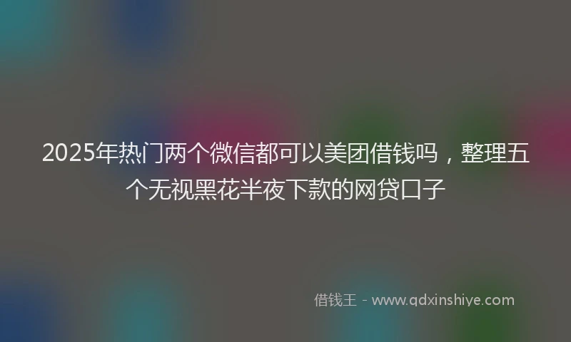 2025年热门两个微信都可以美团借钱吗，整理五个无视黑花半夜下款的网贷口子