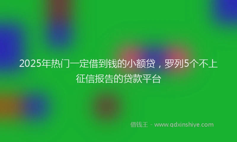 2025年热门一定借到钱的小额贷，罗列5个不上征信报告的贷款平台