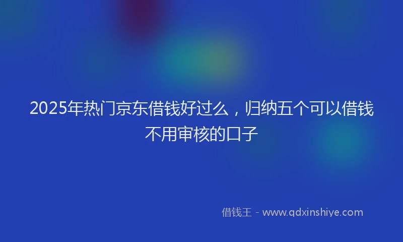 2025年热门京东借钱好过么，归纳五个可以借钱不用审核的口子