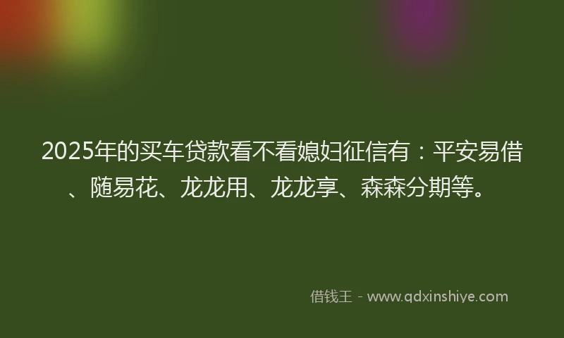 2025年的买车贷款看不看媳妇征信有：平安易借、随易花、龙龙用、龙龙享、森森分期等。