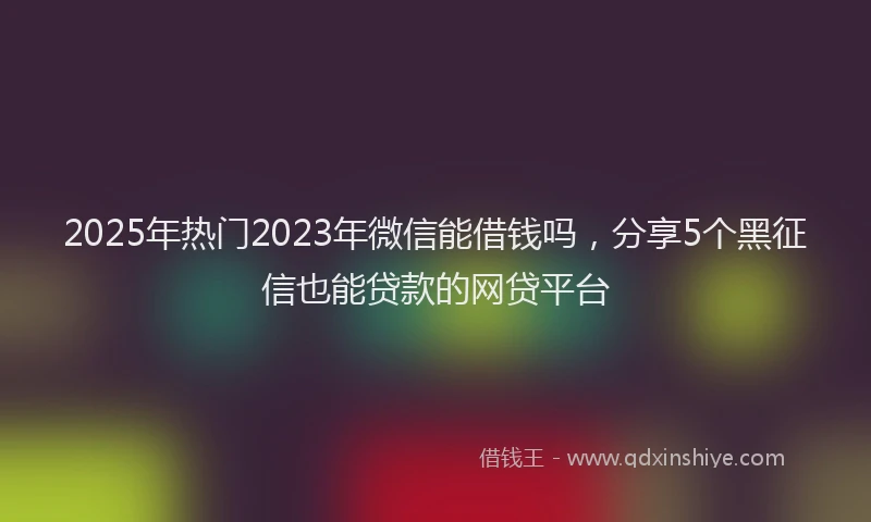 2025年热门2023年微信能借钱吗，分享5个黑征信也能贷款的网贷平台
