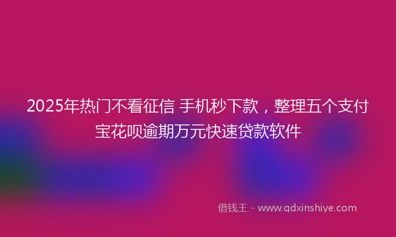 2025年热门不看征信 手机秒下款，整理五个支付宝花呗逾期万元快速贷款软件
