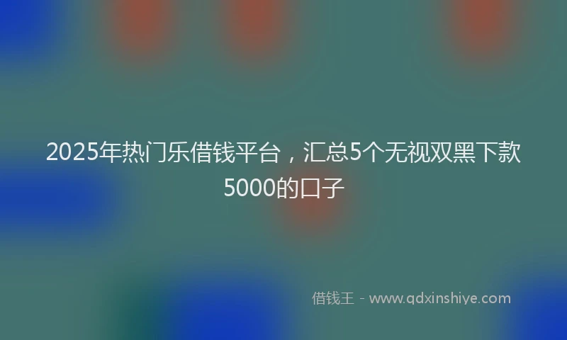 2025年热门乐借钱平台，汇总5个无视双黑下款5000的口子