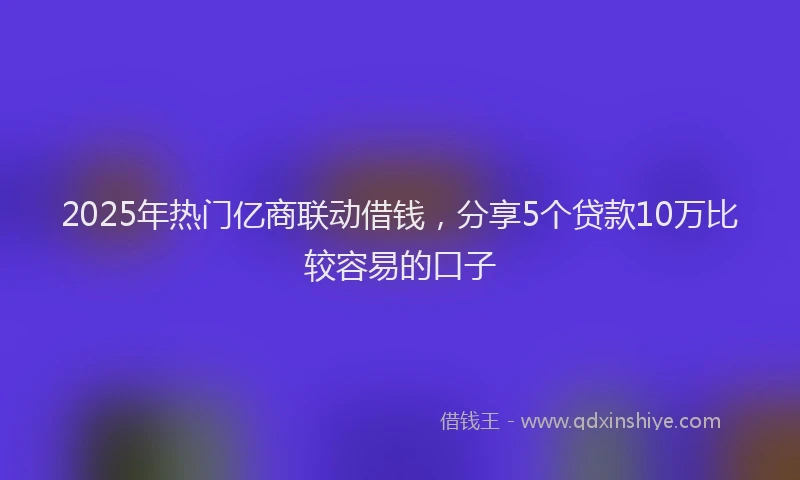 2025年热门亿商联动借钱，分享5个贷款10万比较容易的口子