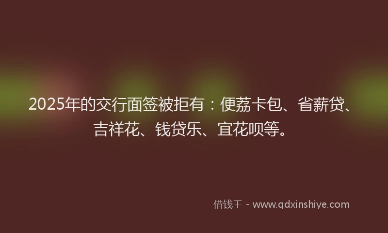 2025年的交行面签被拒有：便荔卡包、省薪贷、吉祥花、钱贷乐、宜花呗等。