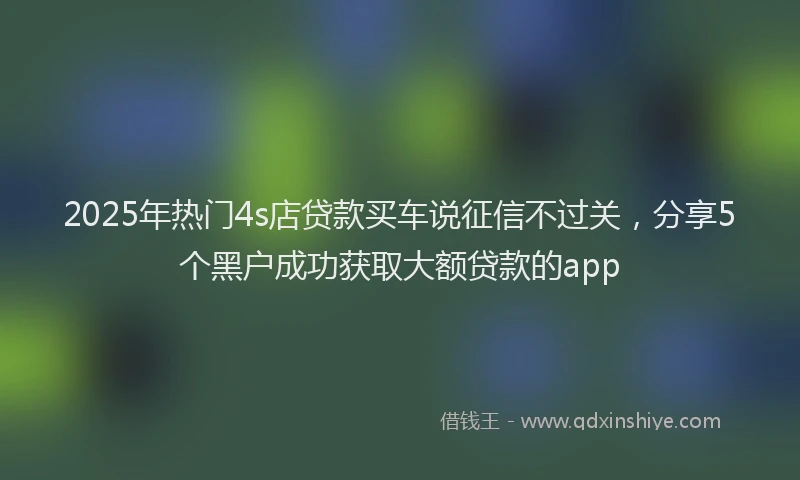 2025年热门4s店贷款买车说征信不过关，分享5个黑户成功获取大额贷款的app