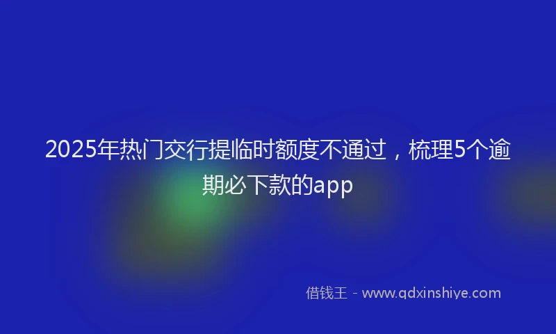 2025年热门交行提临时额度不通过，梳理5个逾期必下款的app