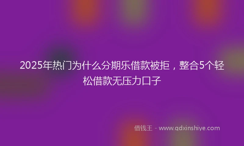 2025年热门为什么分期乐借款被拒，整合5个轻松借款无压力口子