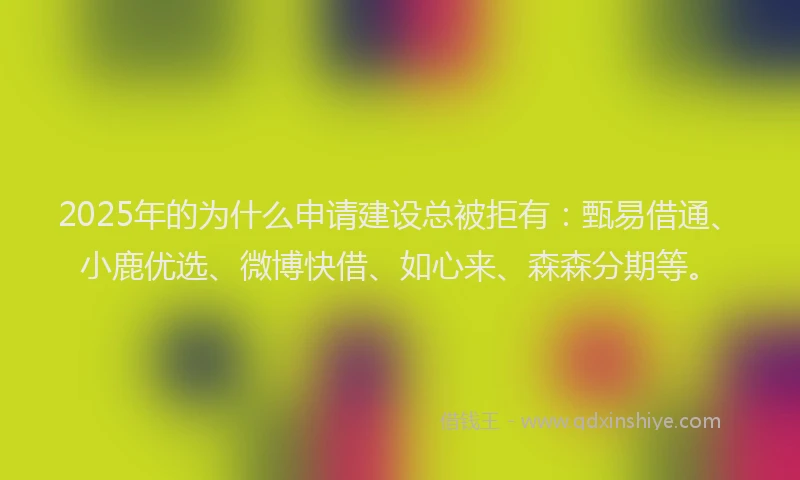 2025年的为什么申请建设总被拒有：甄易借通、小鹿优选、微博快借、如心来、森森分期等。