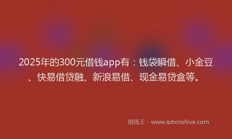 2025年的300元借钱app有：钱袋瞬借、小金豆、快易借贷融、新浪易借、现金易贷盒等。