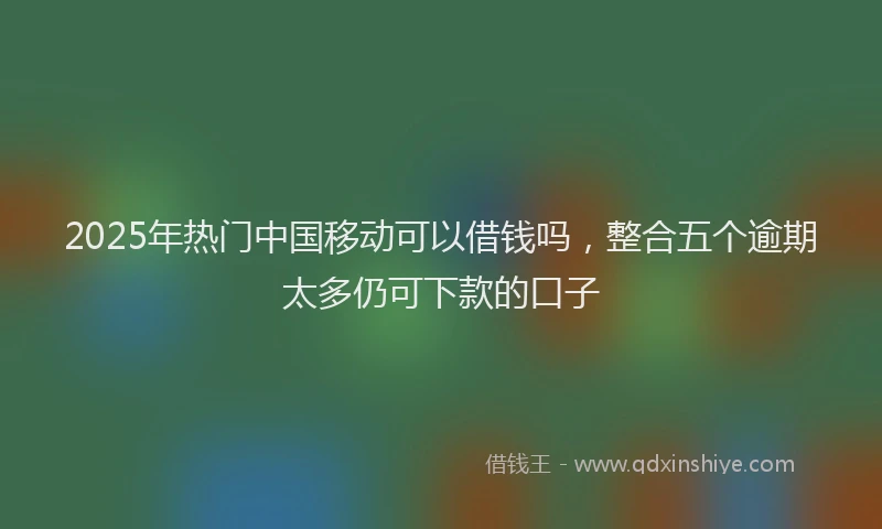 2025年热门中国移动可以借钱吗，整合五个逾期太多仍可下款的口子