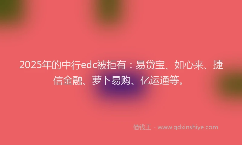 2025年的中行edc被拒有：易贷宝、如心来、捷信金融、萝卜易购、亿运通等。