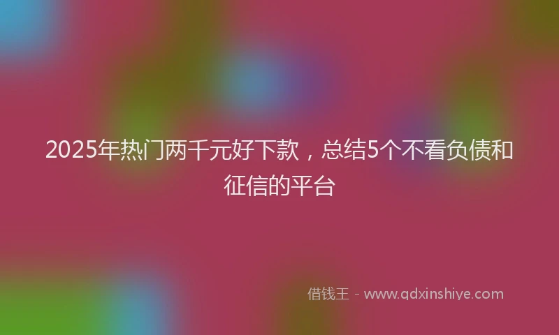2025年热门两千元好下款，总结5个不看负债和征信的平台