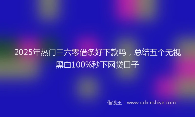 2025年热门三六零借条好下款吗，总结五个无视黑白100%秒下网贷口子