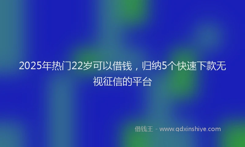 2025年热门22岁可以借钱，归纳5个快速下款无视征信的平台