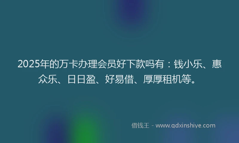 2025年的万卡办理会员好下款吗有：钱小乐、惠众乐、日日盈、好易借、厚厚租机等。