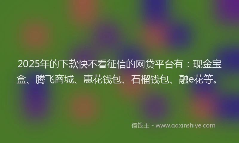 2025年的下款快不看征信的网贷平台有：现金宝盒、腾飞商城、惠花钱包、石榴钱包、融e花等。
