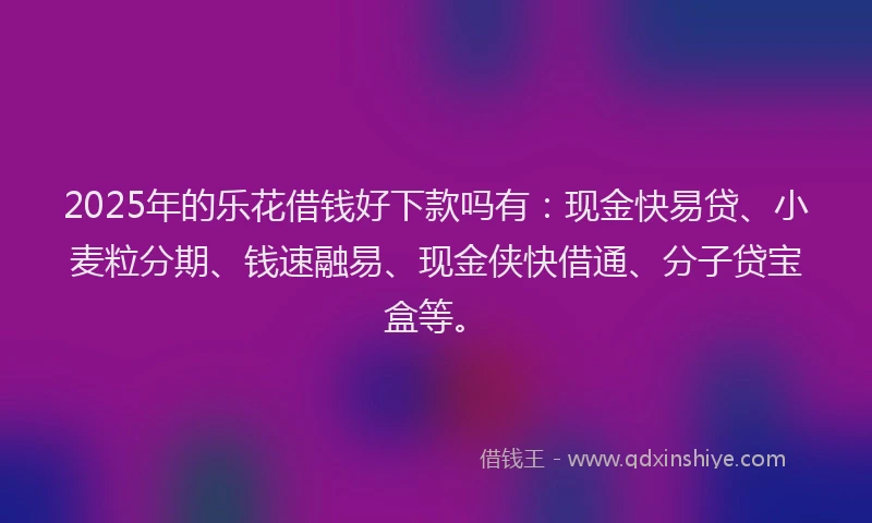 2025年的乐花借钱好下款吗有：现金快易贷、小麦粒分期、钱速融易、现金侠快借通、分子贷宝盒等。