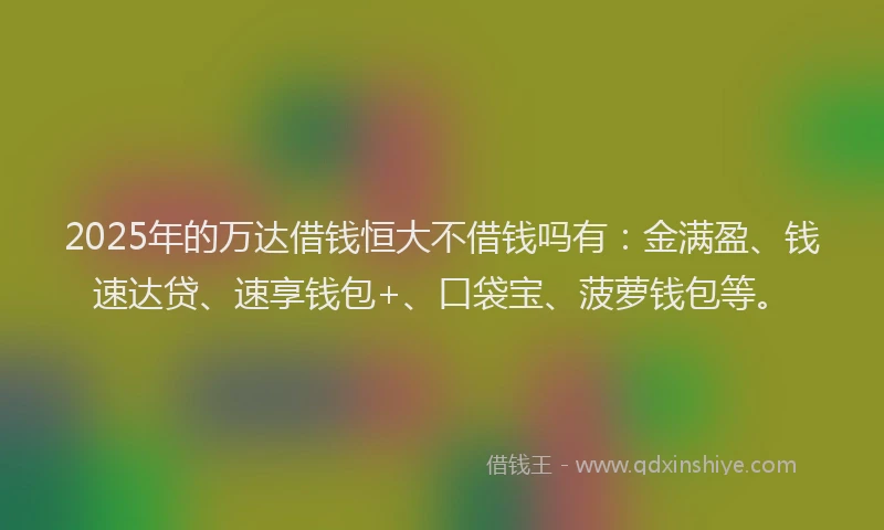 2025年的万达借钱恒大不借钱吗有：金满盈、钱速达贷、速享钱包+、口袋宝、菠萝钱包等。