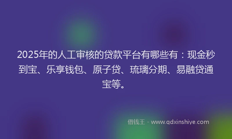 2025年的人工审核的贷款平台有哪些有：现金秒到宝、乐享钱包、原子贷、琉璃分期、易融贷通宝等。