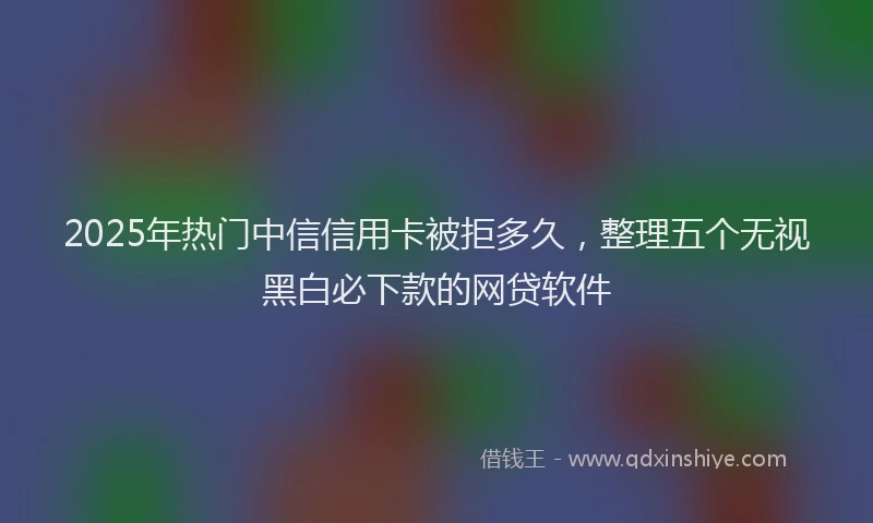2025年热门中信信用卡被拒多久，整理五个无视黑白必下款的网贷软件