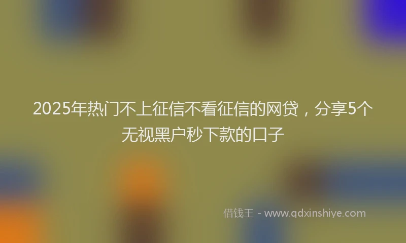 2025年热门不上征信不看征信的网贷，分享5个无视黑户秒下款的口子