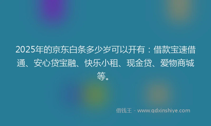 2025年的京东白条多少岁可以开有：借款宝速借通、安心贷宝融、快乐小租、现金贷、爱物商城等。