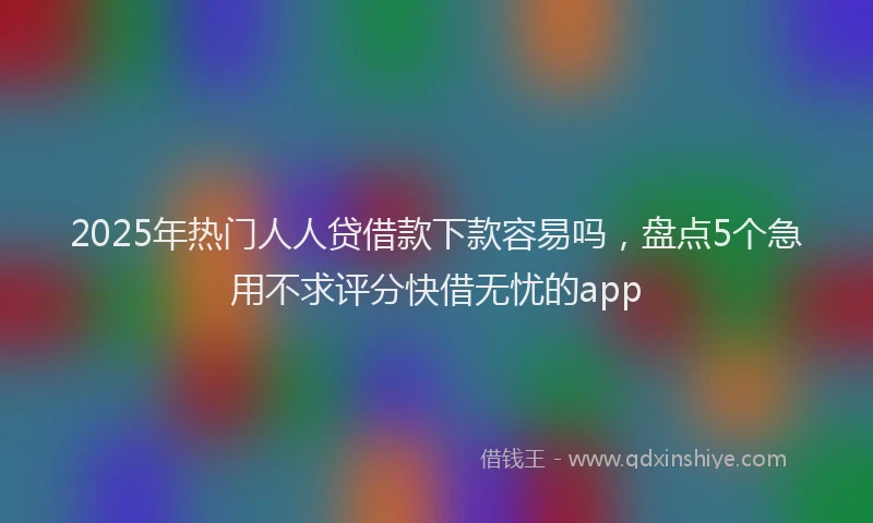 2025年热门人人贷借款下款容易吗，盘点5个急用不求评分快借无忧的app