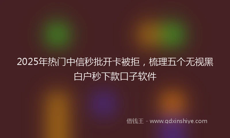 2025年热门中信秒批开卡被拒，梳理五个无视黑白户秒下款口子软件