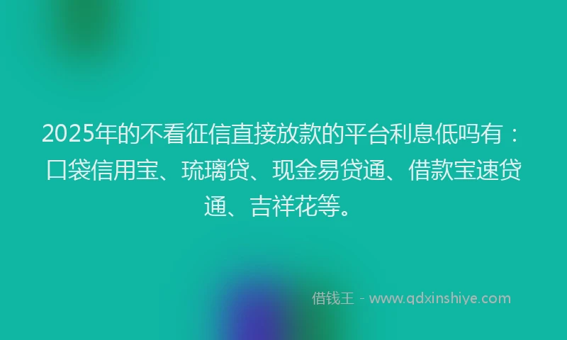 2025年的不看征信直接放款的平台利息低吗有：口袋信用宝、琉璃贷、现金易贷通、借款宝速贷通、吉祥花等。