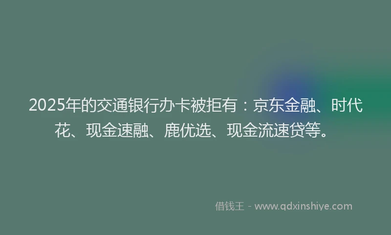 2025年的交通银行办卡被拒有：京东金融、时代花、现金速融、鹿优选、现金流速贷等。