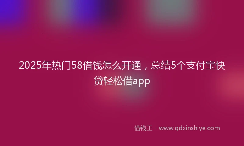 2025年热门58借钱怎么开通，总结5个支付宝快贷轻松借app