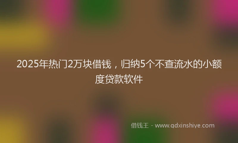 2025年热门2万块借钱，归纳5个不查流水的小额度贷款软件