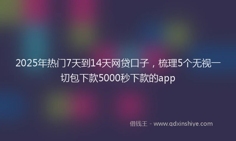 2025年热门7天到14天网贷口子，梳理5个无视一切包下款5000秒下款的app