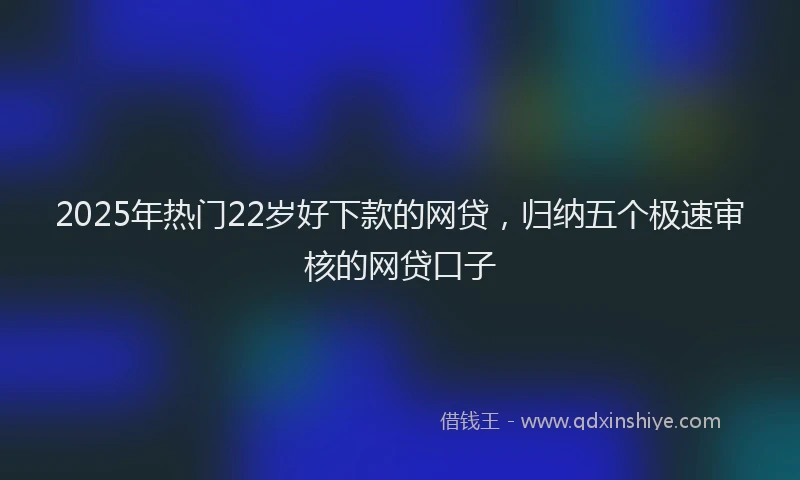 2025年热门22岁好下款的网贷，归纳五个极速审核的网贷口子
